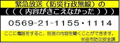 緊急放送（防災行政無線）の内容がきこえなかった　0569-21-1155・0569-21-1114　ここに電話をすると、放送の内容を聞くことができます。半田市防災安全課