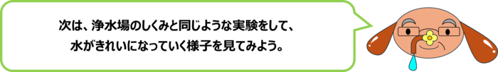 砂谷先生「次は、浄水場のしくみと同じような実験をして、 水がきれいになっていく様子を見てみよう。」