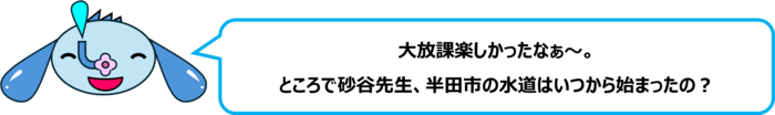エレ半太「大放課楽しかったなぁ～。 ところで砂谷先生、半田市の水道はいつから始まったの？」