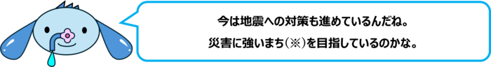 エレ半太「今は地震への対策も進めているんだね。 災害に強いまち(※)を目指しているのかな。」