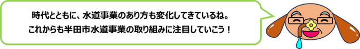 砂谷先生「時代とともに、水道事業のあり方も変化してきているね。 これからも半田市水道事業の取り組みに注目していこう！」