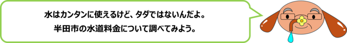 砂谷先生「水はカンタンに使えるけど、タダではないんだよ。 半田市の水道料金について調べてみよう。」