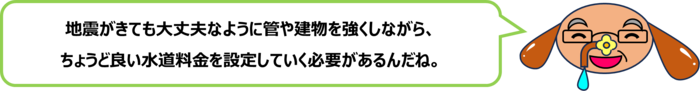砂谷先生「地震がきても大丈夫なように管や建物を強くしながら、 ちょうど良い水道料金を設定していく必要があるんだね。」
