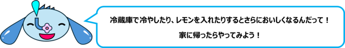 エレ半太「冷蔵庫で冷やしたり、レモンを入れたりするとさらにおいしくなるんだって！ 家に帰ったらやってみよう！」