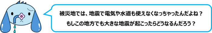 エレ半太「被災地では、地震で電気や水道も使えなくなっちゃったんだよね？ もしこの地方でも大きな地震が起こったらどうなるんだろう？」