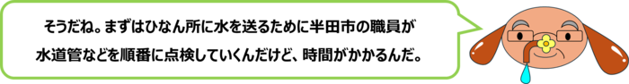 砂谷先生「そうだね。まずはひなん所に水を送るために半田市の職員が 水道管などを順番に点検していくんだけど、時間がかかるんだ。」