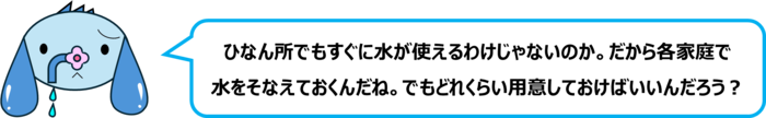 エレ半太「ひなん所でもすぐに水が使えるわけじゃないのか。だから各家庭で 水をそなえておくんだね。でもどれくらい用意しておけばいいんだろう？」